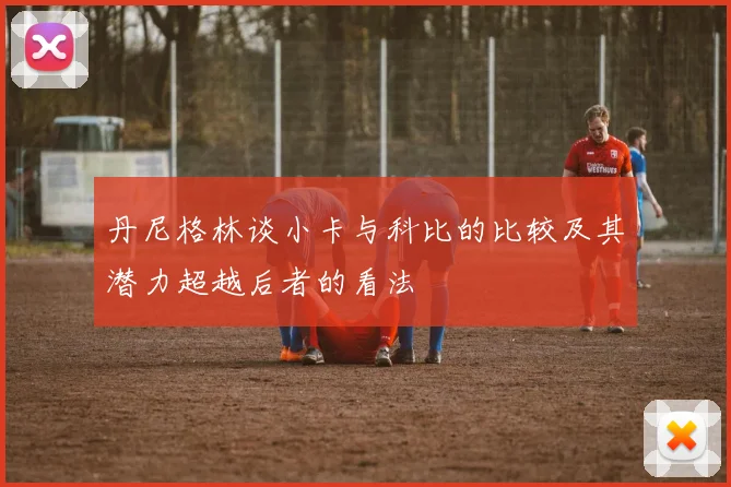 丹尼格林谈小卡与科比的比较及其潜力超越后者的看法