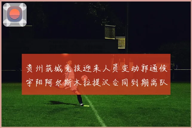 贵州筑城竞技迎来人员变动郭通侯宇阳阿尔斯木拉提汉合同到期离队