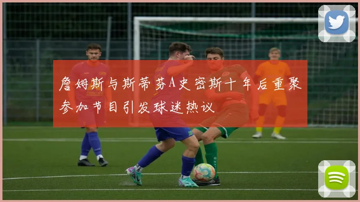 詹姆斯与斯蒂芬A史密斯十年后重聚参加节目引发球迷热议