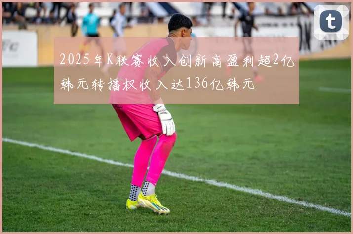 2025年K联赛收入创新高盈利超2亿韩元转播权收入达136亿韩元