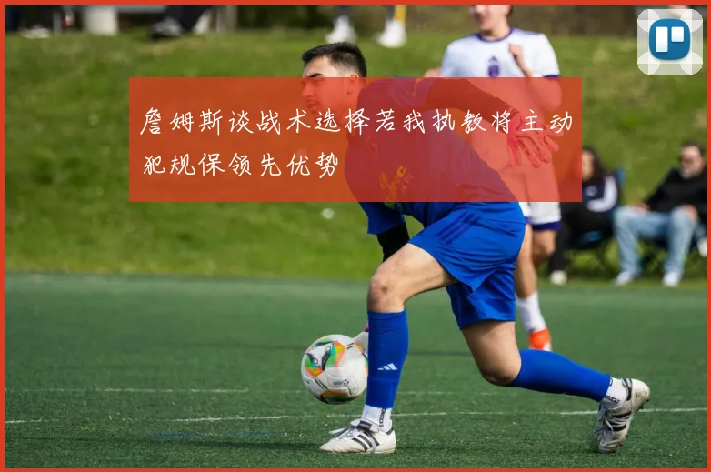 詹姆斯谈战术选择若我执教将主动犯规保领先优势