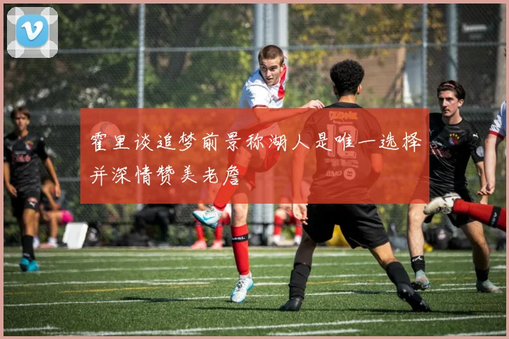 霍里谈追梦前景称湖人是唯一选择并深情赞美老詹