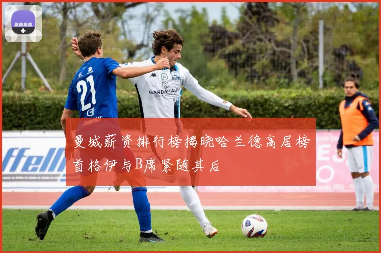 曼城薪资排行榜揭晓哈兰德高居榜首格伊与B席紧随其后