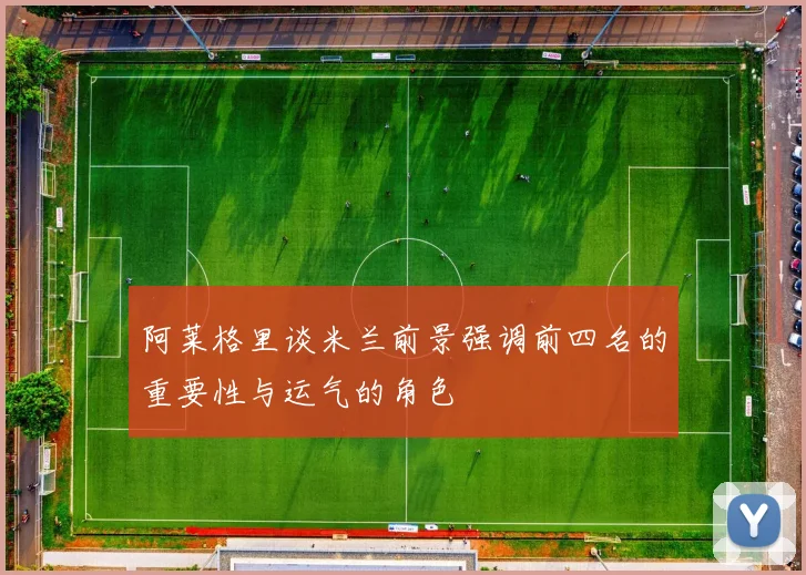 阿莱格里谈米兰前景强调前四名的重要性与运气的角色